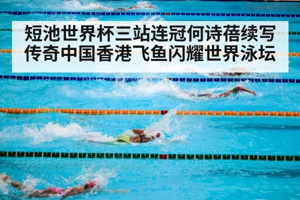 短池世界杯三站连冠何诗蓓续写传奇中国香港飞鱼闪耀世界泳坛